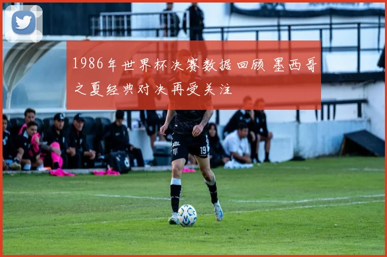 1986年世界杯决赛数据回顾 墨西哥之夏经典对决再受关注