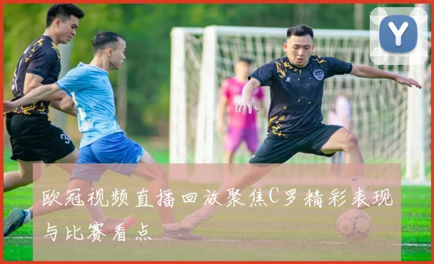 欧冠视频直播回放聚焦C罗精彩表现与比赛看点