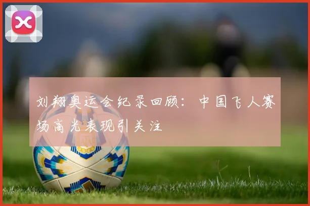 刘翔奥运会纪录回顾：中国飞人赛场高光表现引关注